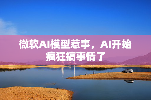 微软AI模型惹事，AI开始疯狂搞事情了