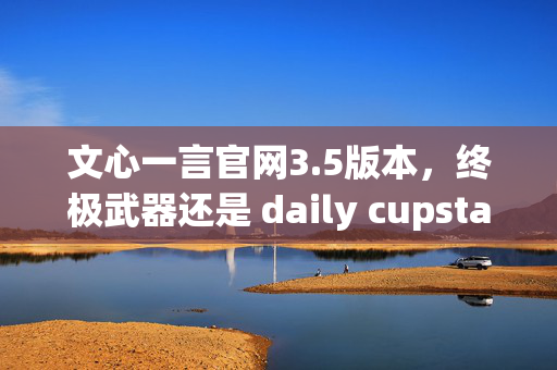 文心一言官网3.5版本，终极武器还是 daily cupstar？