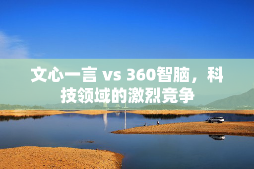 文心一言 vs 360智脑，科技领域的激烈竞争