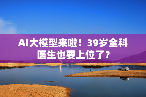 AI大模型来啦！39岁全科医生也要上位了？