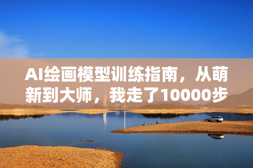 AI绘画模型训练指南，从萌新到大师，我走了10000步