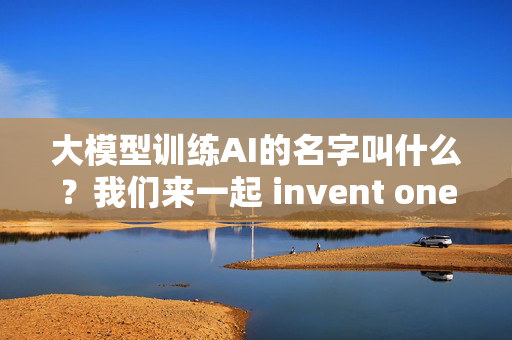 大模型训练AI的名字叫什么？我们来一起 invent one!