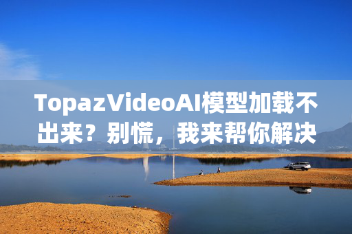 TopazVideoAI模型加载不出来？别慌，我来帮你解决！