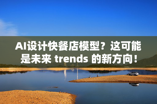 AI设计快餐店模型？这可能是未来 trends 的新方向！