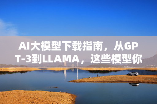 AI大模型下载指南，从GPT-3到LLAMA，这些模型你真的会下载吗？