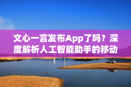 文心一言发布App了吗？深度解析人工智能助手的移动应用潜力