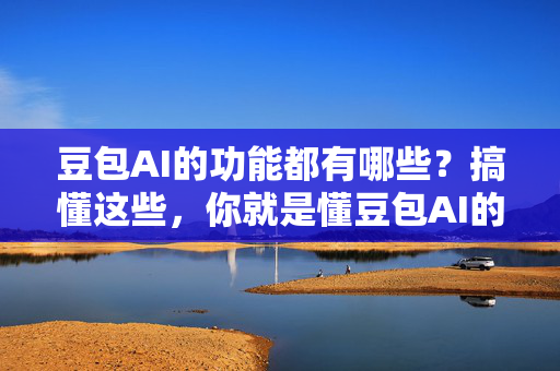 豆包AI的功能都有哪些？搞懂这些，你就是懂豆包AI的真正水平！