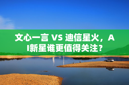 文心一言 VS 迪信星火，AI新星谁更值得关注？