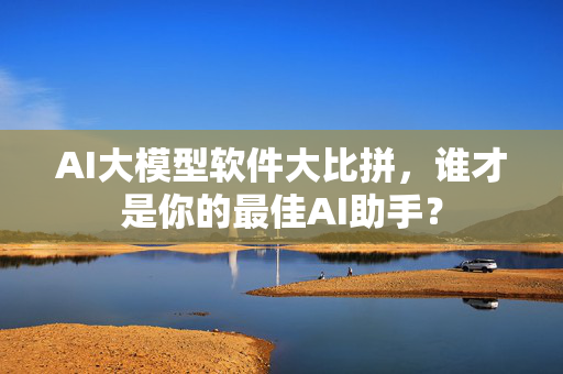 AI大模型软件大比拼，谁才是你的最佳AI助手？