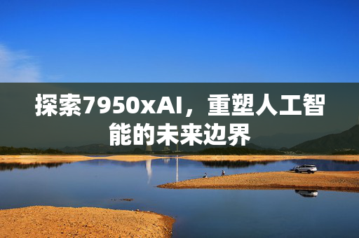 探索7950xAI，重塑人工智能的未来边界