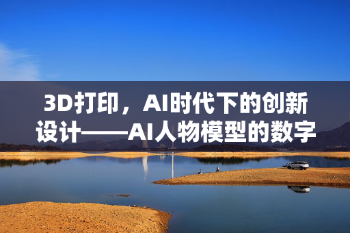 3D打印，AI时代下的创新设计——AI人物模型的数字化重生