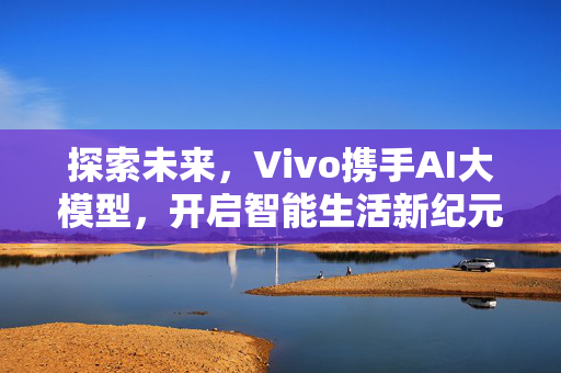 探索未来，Vivo携手AI大模型，开启智能生活新纪元