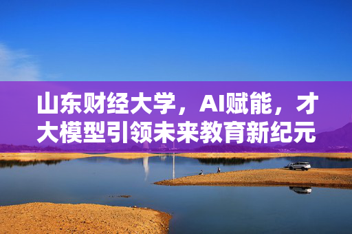 山东财经大学，AI赋能，才大模型引领未来教育新纪元