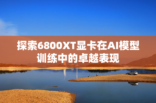 探索6800XT显卡在AI模型训练中的卓越表现