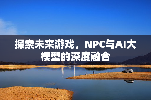 探索未来游戏，NPC与AI大模型的深度融合