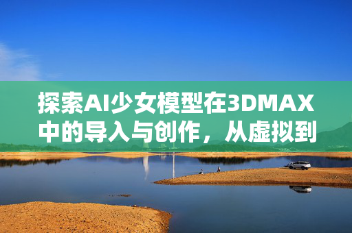 探索AI少女模型在3DMAX中的导入与创作，从虚拟到现实的跨越