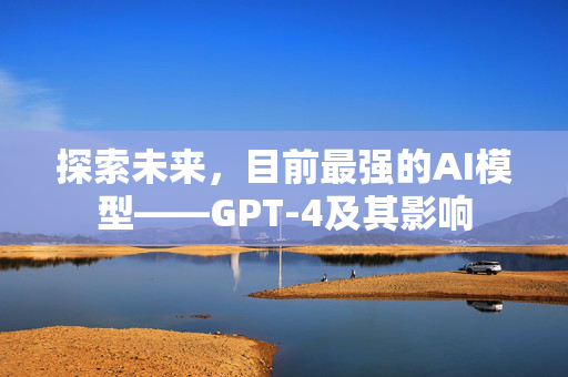 探索未来，目前最强的AI模型——GPT-4及其影响