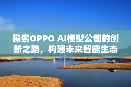 探索OPPO AI模型公司的创新之路，构建未来智能生态的基石