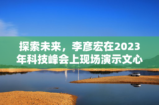 探索未来，李彦宏在2023年科技峰会上现场演示文心一言的魅力