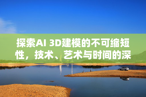 探索AI 3D建模的不可缩短性，技术、艺术与时间的深度对话