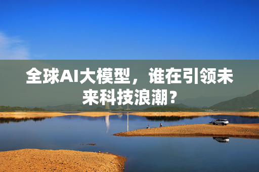 全球AI大模型，谁在引领未来科技浪潮？