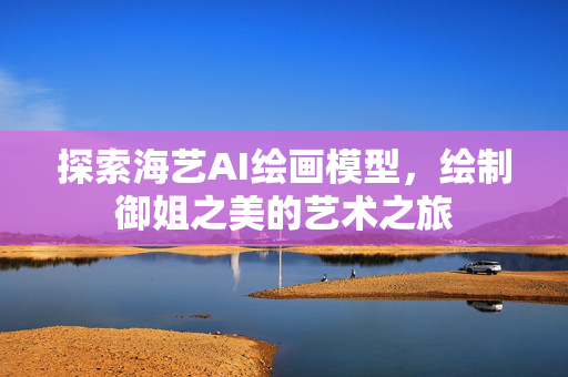 探索海艺AI绘画模型，绘制御姐之美的艺术之旅