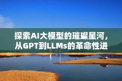 探索AI大模型的璀璨星河，从GPT到LLMs的革命性进展