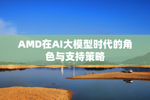 AMD在AI大模型时代的角色与支持策略