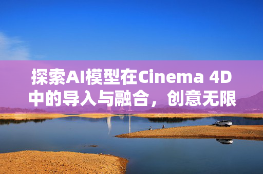 探索AI模型在Cinema 4D中的导入与融合，创意无限，边界无界