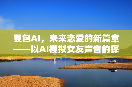 豆包AI，未来恋爱的新篇章——以AI模拟女友声音的探索