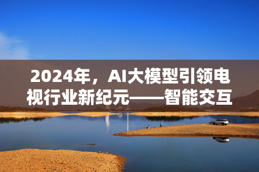 2024年，AI大模型引领电视行业新纪元——智能交互与个性化体验的全面升级