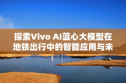 探索Vivo AI蓝心大模型在地铁出行中的智能应用与未来展望