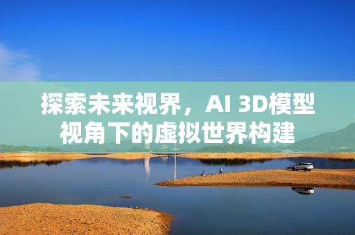 探索未来视界，AI 3D模型视角下的虚拟世界构建