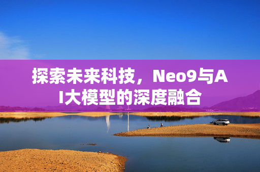 探索未来科技，Neo9与AI大模型的深度融合