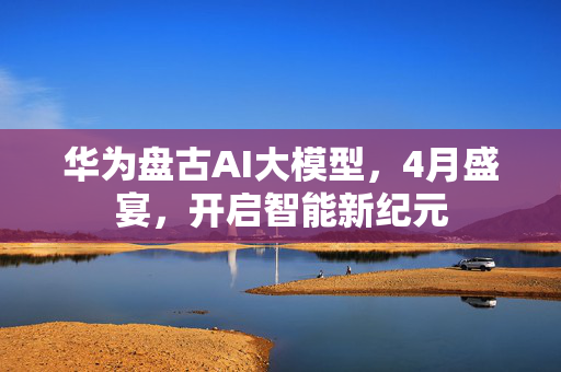 华为盘古AI大模型，4月盛宴，开启智能新纪元