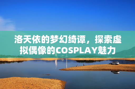 洛天依的梦幻绮谭，探索虚拟偶像的COSPLAY魅力