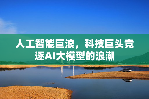 人工智能巨浪，科技巨头竞逐AI大模型的浪潮