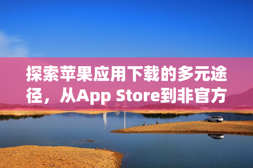 探索苹果应用下载的多元途径，从App Store到非官方渠道的全面解析