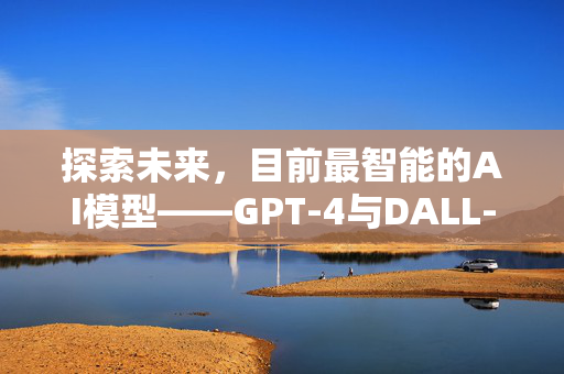 探索未来，目前最智能的AI模型——GPT-4与DALL-E 2的融合创新